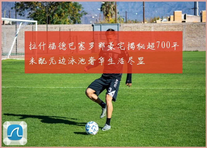 拉什福德巴塞罗那豪宅揭秘超700平米配无边泳池奢华生活尽显