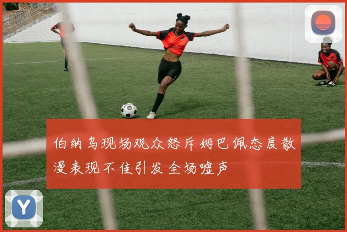 伯纳乌现场观众怒斥姆巴佩态度散漫表现不佳引发全场嘘声