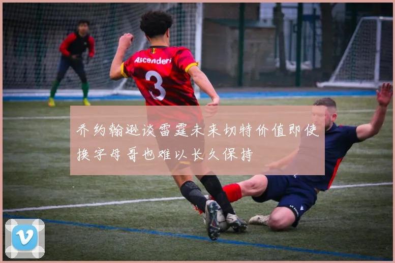 乔约翰逊谈雷霆未来切特价值即使换字母哥也难以长久保持