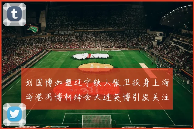 刘国博加盟辽宁铁人张卫投身上海海港冯博轩转会大连英博引发关注