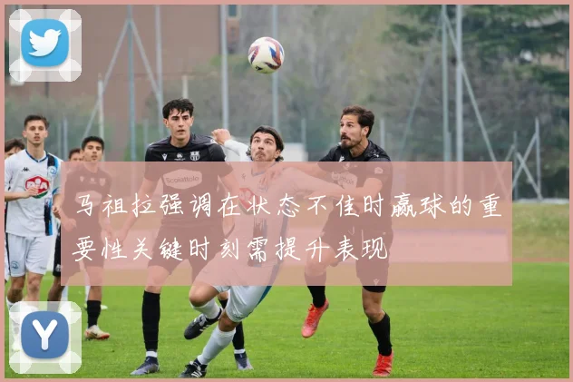马祖拉强调在状态不佳时赢球的重要性关键时刻需提升表现