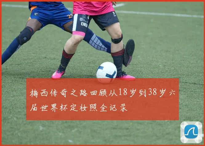 梅西传奇之路回顾从18岁到38岁六届世界杯定妆照全记录
