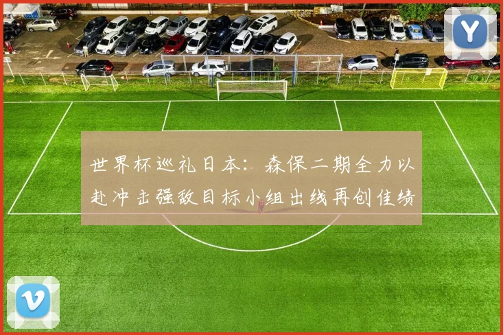 世界杯巡礼日本:森保二期全力以赴冲击强敌目标小组出线再创佳绩