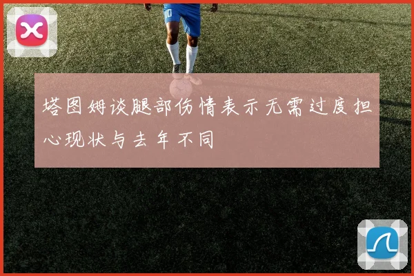 塔图姆谈腿部伤情表示无需过度担心现状与去年不同