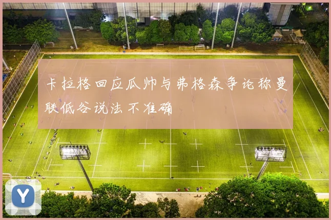 卡拉格回应瓜帅与弗格森争论称曼联低谷说法不准确