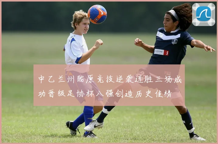 中乙兰州陇原竞技逆袭连胜三场成功晋级足协杯八强创造历史佳绩