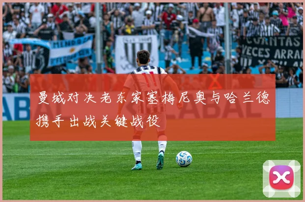 曼城对决老东家塞梅尼奥与哈兰德携手出战关键战役