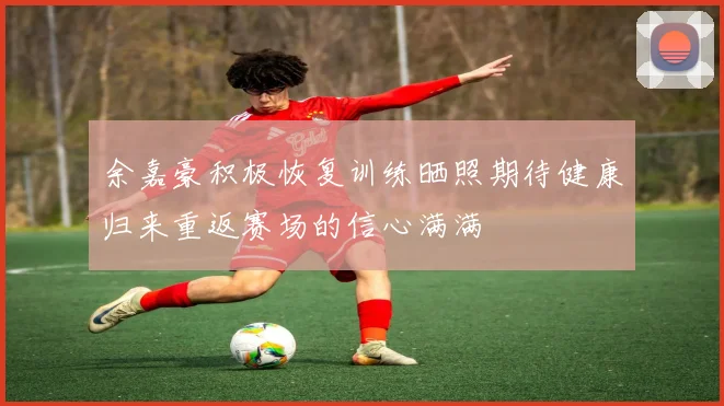 余嘉豪积极恢复训练晒照期待健康归来重返赛场的信心满满