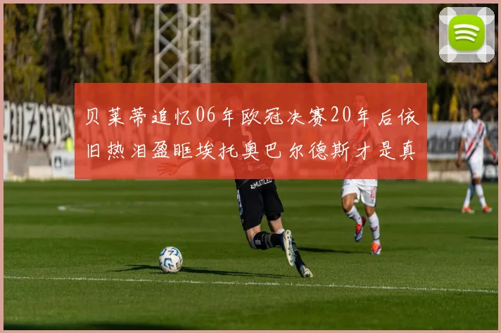 贝莱蒂追忆06年欧冠决赛20年后依旧热泪盈眶埃托奥巴尔德斯才是真正的英雄