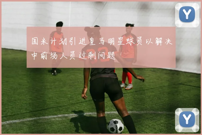 国米计划引进皇马明星球员以解决中前场人员过剩问题