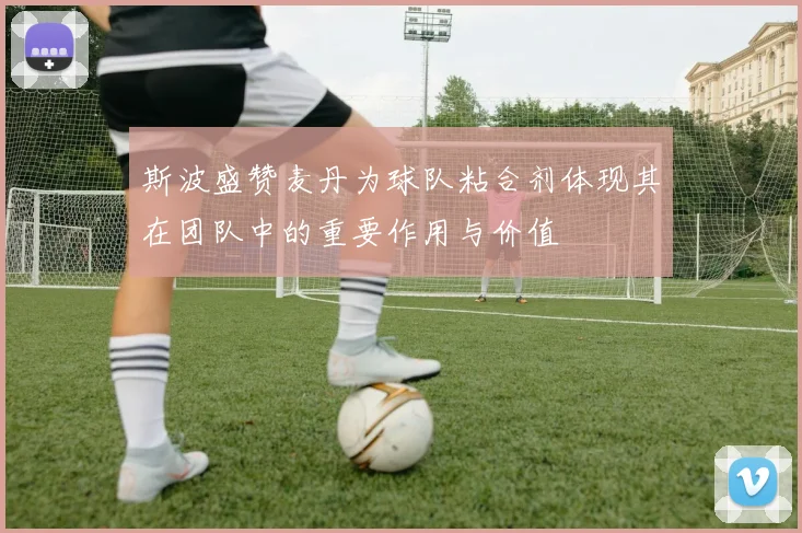 斯波盛赞麦丹为球队粘合剂体现其在团队中的重要作用与价值