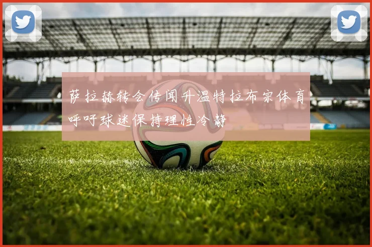 萨拉赫转会传闻升温特拉布宗体育呼吁球迷保持理性冷静