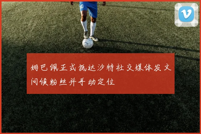 姆巴佩正式抵达沙特社交媒体发文问候粉丝并手动定位
