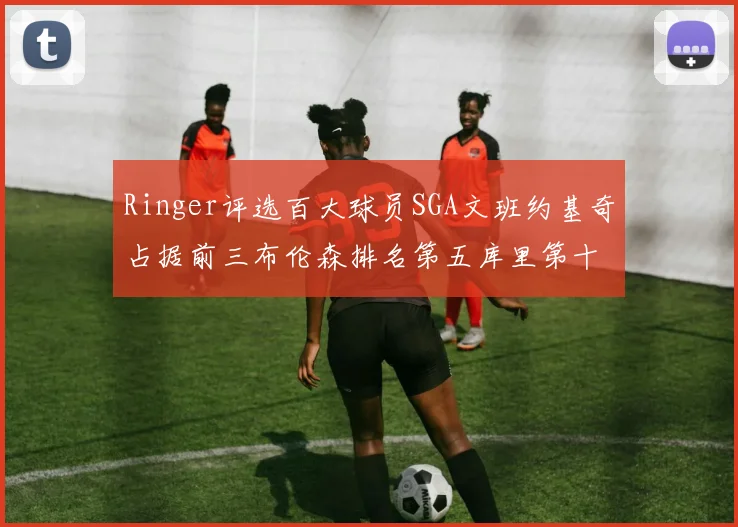 Ringer评选百大球员SGA文班约基奇占据前三布伦森排名第五库里第十杜兰特第十六詹姆斯第二十