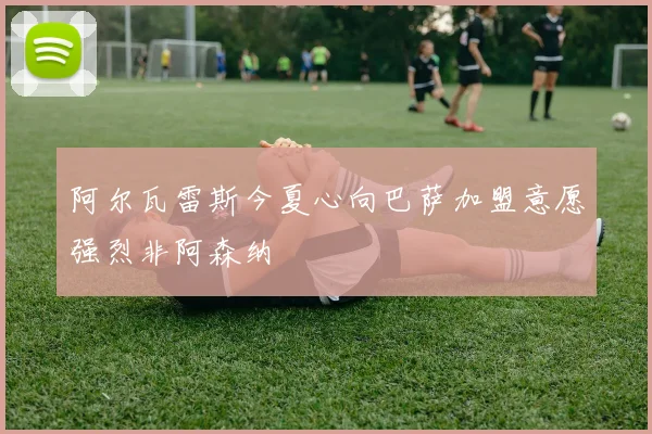 阿尔瓦雷斯今夏心向巴萨加盟意愿强烈非阿森纳