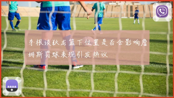 李根谈狄龙篮下位置是否会影响詹姆斯罚球表现引发热议