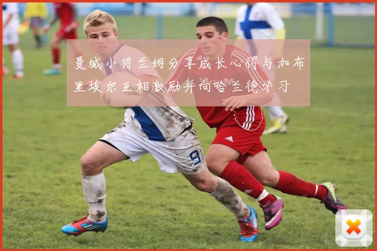 曼城小将兰姆分享成长心得与加布里埃尔互相激励并向哈兰德学习