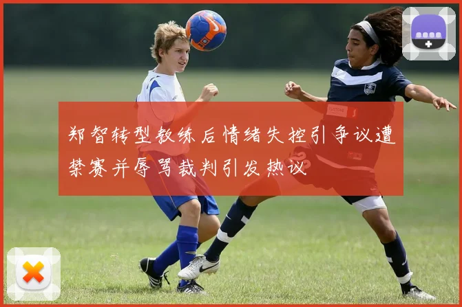 郑智转型教练后情绪失控引争议遭禁赛并辱骂裁判引发热议