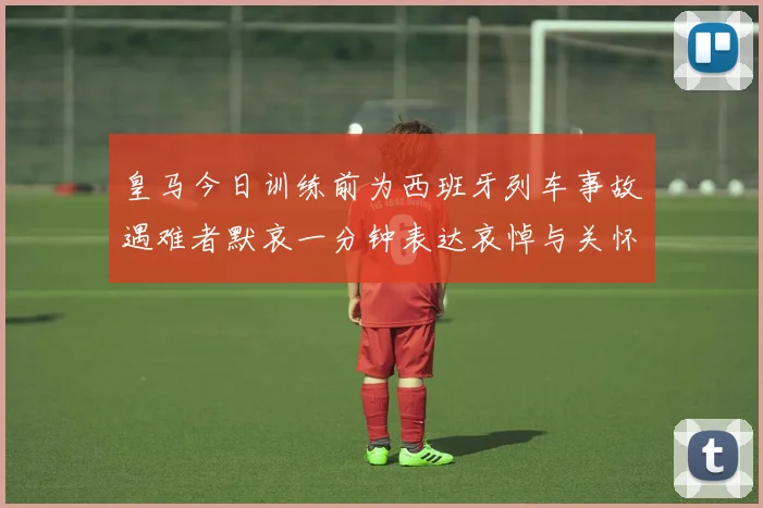 皇马今日训练前为西班牙列车事故遇难者默哀一分钟表达哀悼与关怀