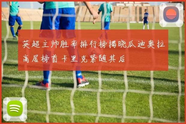 英超主帅胜率排行榜揭晓瓜迪奥拉高居榜首卡里克紧随其后