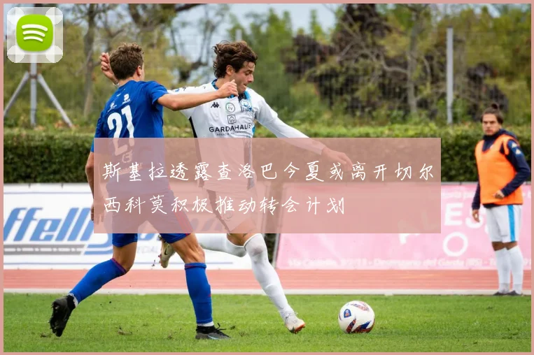 斯基拉透露查洛巴今夏或离开切尔西科莫积极推动转会计划