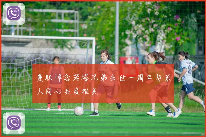 曼联悼念若塔兄弟去世一周年与亲人同心共度难关
