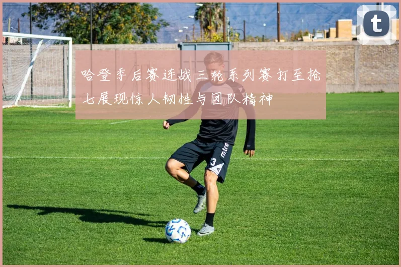 哈登季后赛连战三轮系列赛打至抢七展现惊人韧性与团队精神