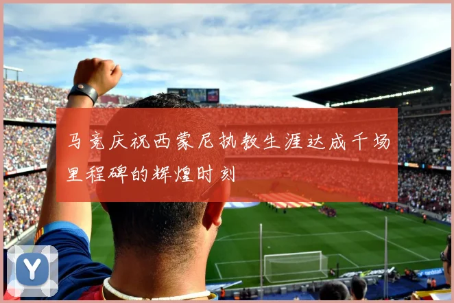 马竞庆祝西蒙尼执教生涯达成千场里程碑的辉煌时刻
