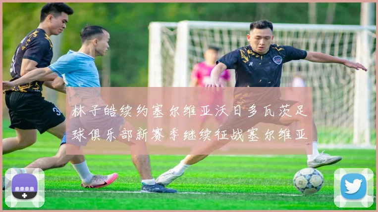 林子皓续约塞尔维亚沃日多瓦茨足球俱乐部新赛季继续征战塞尔维亚甲级联赛