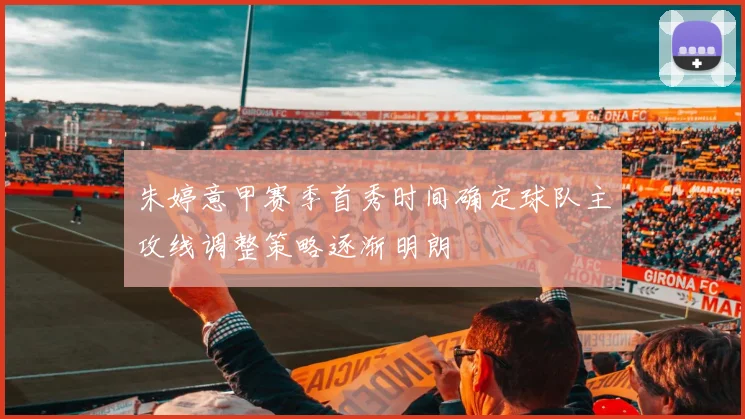 朱婷意甲赛季首秀时间确定球队主攻线调整策略逐渐明朗