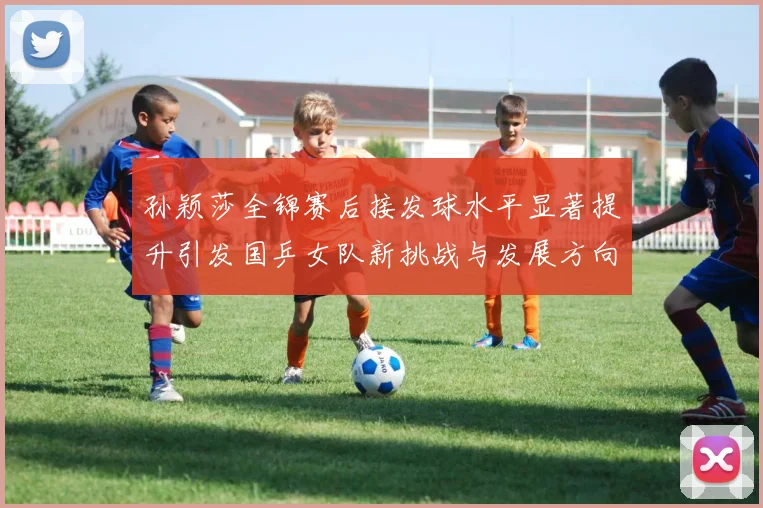 孙颖莎全锦赛后接发球水平显著提升引发国乒女队新挑战与发展方向探讨