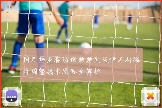 国足热身赛防线频频失误伊万科维奇调整战术思路全解析